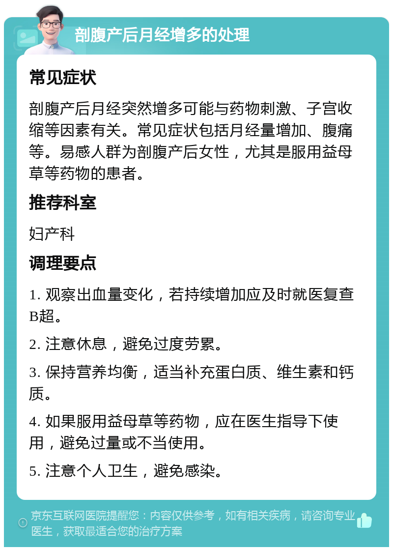 剖腹产后月经增多的处理 常见症状 剖腹产后月经突然增多可能与药物刺激、子宫收缩等因素有关。常见症状包括月经量增加、腹痛等。易感人群为剖腹产后女性，尤其是服用益母草等药物的患者。 推荐科室 妇产科 调理要点 1. 观察出血量变化，若持续增加应及时就医复查B超。 2. 注意休息，避免过度劳累。 3. 保持营养均衡，适当补充蛋白质、维生素和钙质。 4. 如果服用益母草等药物，应在医生指导下使用，避免过量或不当使用。 5. 注意个人卫生，避免感染。