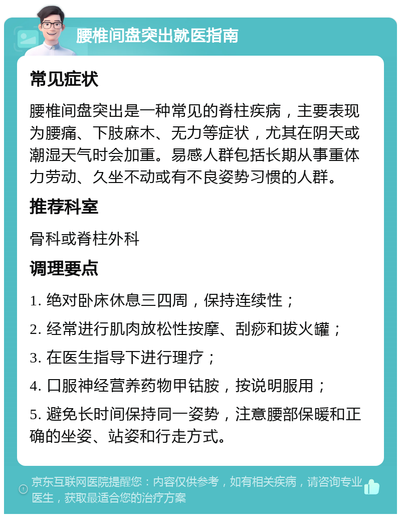 腰椎间盘突出就医指南 常见症状 腰椎间盘突出是一种常见的脊柱疾病，主要表现为腰痛、下肢麻木、无力等症状，尤其在阴天或潮湿天气时会加重。易感人群包括长期从事重体力劳动、久坐不动或有不良姿势习惯的人群。 推荐科室 骨科或脊柱外科 调理要点 1. 绝对卧床休息三四周，保持连续性； 2. 经常进行肌肉放松性按摩、刮痧和拔火罐； 3. 在医生指导下进行理疗； 4. 口服神经营养药物甲钴胺，按说明服用； 5. 避免长时间保持同一姿势，注意腰部保暖和正确的坐姿、站姿和行走方式。