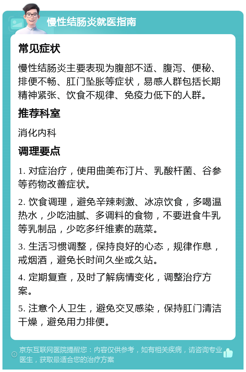 慢性结肠炎就医指南 常见症状 慢性结肠炎主要表现为腹部不适、腹泻、便秘、排便不畅、肛门坠胀等症状，易感人群包括长期精神紧张、饮食不规律、免疫力低下的人群。 推荐科室 消化内科 调理要点 1. 对症治疗，使用曲美布汀片、乳酸杆菌、谷参等药物改善症状。 2. 饮食调理，避免辛辣刺激、冰凉饮食，多喝温热水，少吃油腻、多调料的食物，不要进食牛乳等乳制品，少吃多纤维素的蔬菜。 3. 生活习惯调整，保持良好的心态，规律作息，戒烟酒，避免长时间久坐或久站。 4. 定期复查，及时了解病情变化，调整治疗方案。 5. 注意个人卫生，避免交叉感染，保持肛门清洁干燥，避免用力排便。