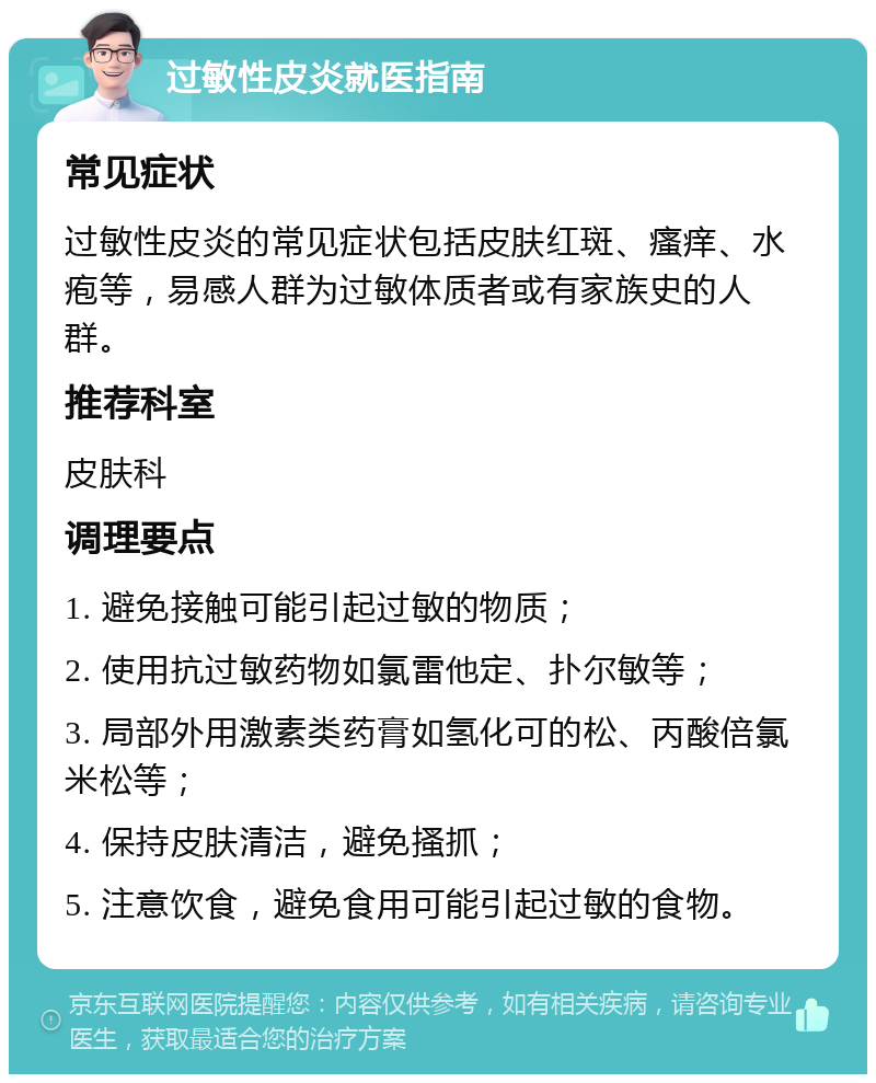 过敏性皮炎就医指南 常见症状 过敏性皮炎的常见症状包括皮肤红斑、瘙痒、水疱等，易感人群为过敏体质者或有家族史的人群。 推荐科室 皮肤科 调理要点 1. 避免接触可能引起过敏的物质； 2. 使用抗过敏药物如氯雷他定、扑尔敏等； 3. 局部外用激素类药膏如氢化可的松、丙酸倍氯米松等； 4. 保持皮肤清洁，避免搔抓； 5. 注意饮食，避免食用可能引起过敏的食物。