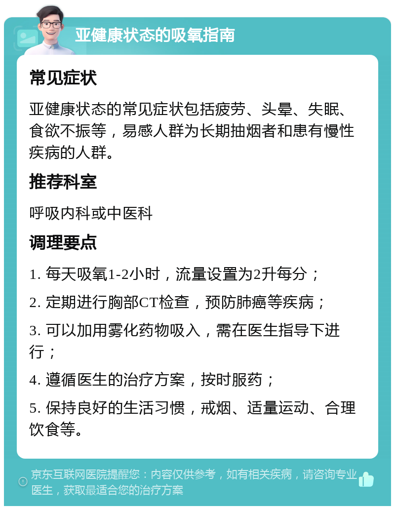 亚健康状态的吸氧指南 常见症状 亚健康状态的常见症状包括疲劳、头晕、失眠、食欲不振等，易感人群为长期抽烟者和患有慢性疾病的人群。 推荐科室 呼吸内科或中医科 调理要点 1. 每天吸氧1-2小时，流量设置为2升每分； 2. 定期进行胸部CT检查，预防肺癌等疾病； 3. 可以加用雾化药物吸入，需在医生指导下进行； 4. 遵循医生的治疗方案，按时服药； 5. 保持良好的生活习惯，戒烟、适量运动、合理饮食等。