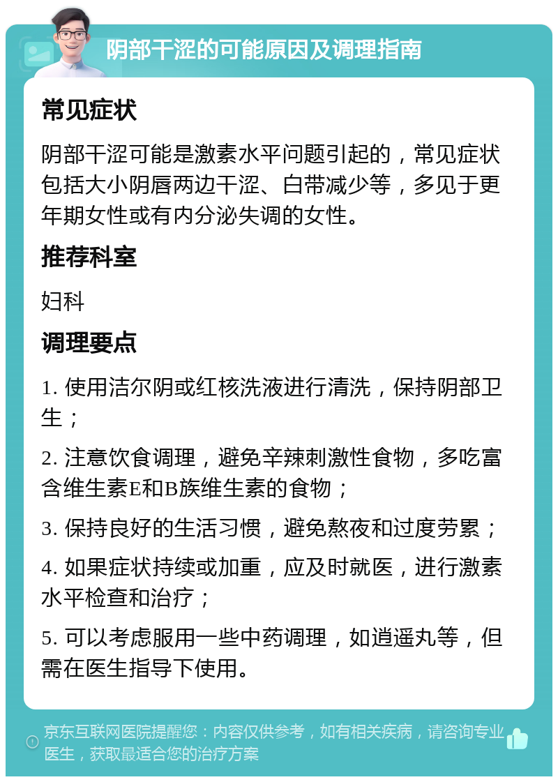 阴部干涩的可能原因及调理指南 常见症状 阴部干涩可能是激素水平问题引起的，常见症状包括大小阴唇两边干涩、白带减少等，多见于更年期女性或有内分泌失调的女性。 推荐科室 妇科 调理要点 1. 使用洁尔阴或红核洗液进行清洗，保持阴部卫生； 2. 注意饮食调理，避免辛辣刺激性食物，多吃富含维生素E和B族维生素的食物； 3. 保持良好的生活习惯，避免熬夜和过度劳累； 4. 如果症状持续或加重，应及时就医，进行激素水平检查和治疗； 5. 可以考虑服用一些中药调理，如逍遥丸等，但需在医生指导下使用。