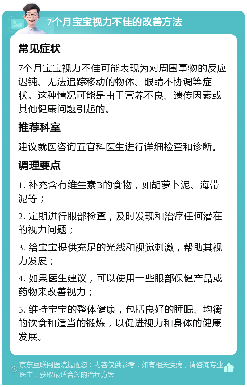 7个月宝宝视力不佳的改善方法 常见症状 7个月宝宝视力不佳可能表现为对周围事物的反应迟钝、无法追踪移动的物体、眼睛不协调等症状。这种情况可能是由于营养不良、遗传因素或其他健康问题引起的。 推荐科室 建议就医咨询五官科医生进行详细检查和诊断。 调理要点 1. 补充含有维生素B的食物，如胡萝卜泥、海带泥等； 2. 定期进行眼部检查，及时发现和治疗任何潜在的视力问题； 3. 给宝宝提供充足的光线和视觉刺激，帮助其视力发展； 4. 如果医生建议，可以使用一些眼部保健产品或药物来改善视力； 5. 维持宝宝的整体健康，包括良好的睡眠、均衡的饮食和适当的锻炼，以促进视力和身体的健康发展。