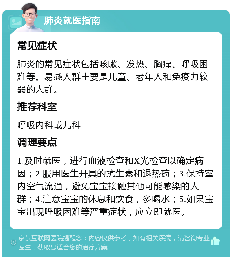 肺炎就医指南 常见症状 肺炎的常见症状包括咳嗽、发热、胸痛、呼吸困难等。易感人群主要是儿童、老年人和免疫力较弱的人群。 推荐科室 呼吸内科或儿科 调理要点 1.及时就医，进行血液检查和X光检查以确定病因；2.服用医生开具的抗生素和退热药；3.保持室内空气流通，避免宝宝接触其他可能感染的人群；4.注意宝宝的休息和饮食，多喝水；5.如果宝宝出现呼吸困难等严重症状，应立即就医。