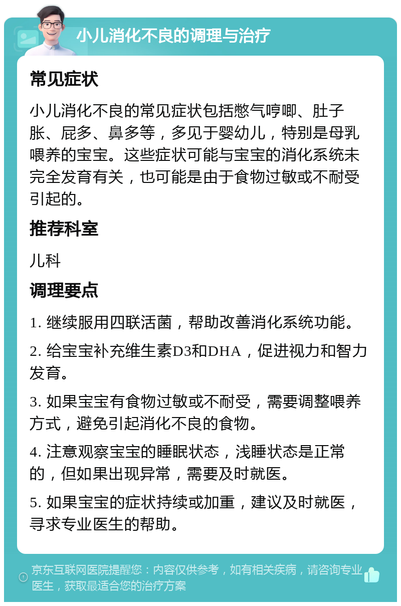 小儿消化不良的调理与治疗 常见症状 小儿消化不良的常见症状包括憋气哼唧、肚子胀、屁多、鼻多等，多见于婴幼儿，特别是母乳喂养的宝宝。这些症状可能与宝宝的消化系统未完全发育有关，也可能是由于食物过敏或不耐受引起的。 推荐科室 儿科 调理要点 1. 继续服用四联活菌，帮助改善消化系统功能。 2. 给宝宝补充维生素D3和DHA，促进视力和智力发育。 3. 如果宝宝有食物过敏或不耐受，需要调整喂养方式，避免引起消化不良的食物。 4. 注意观察宝宝的睡眠状态，浅睡状态是正常的，但如果出现异常，需要及时就医。 5. 如果宝宝的症状持续或加重，建议及时就医，寻求专业医生的帮助。