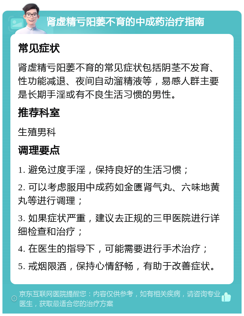 肾虚精亏阳萎不育的中成药治疗指南 常见症状 肾虚精亏阳萎不育的常见症状包括阴茎不发育、性功能减退、夜间自动溜精液等，易感人群主要是长期手淫或有不良生活习惯的男性。 推荐科室 生殖男科 调理要点 1. 避免过度手淫，保持良好的生活习惯； 2. 可以考虑服用中成药如金匮肾气丸、六味地黄丸等进行调理； 3. 如果症状严重，建议去正规的三甲医院进行详细检查和治疗； 4. 在医生的指导下，可能需要进行手术治疗； 5. 戒烟限酒，保持心情舒畅，有助于改善症状。