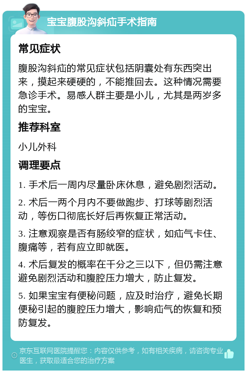 宝宝腹股沟斜疝手术指南 常见症状 腹股沟斜疝的常见症状包括阴囊处有东西突出来，摸起来硬硬的，不能推回去。这种情况需要急诊手术。易感人群主要是小儿，尤其是两岁多的宝宝。 推荐科室 小儿外科 调理要点 1. 手术后一周内尽量卧床休息，避免剧烈活动。 2. 术后一两个月内不要做跑步、打球等剧烈活动，等伤口彻底长好后再恢复正常活动。 3. 注意观察是否有肠绞窄的症状，如疝气卡住、腹痛等，若有应立即就医。 4. 术后复发的概率在千分之三以下，但仍需注意避免剧烈活动和腹腔压力增大，防止复发。 5. 如果宝宝有便秘问题，应及时治疗，避免长期便秘引起的腹腔压力增大，影响疝气的恢复和预防复发。