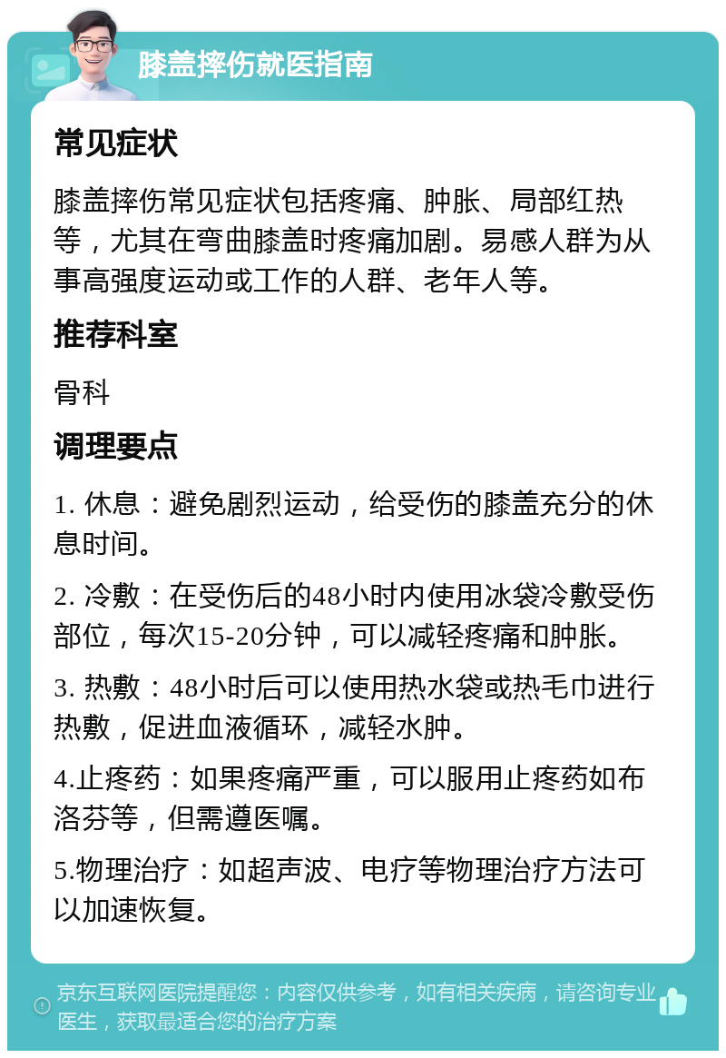 膝盖摔伤就医指南 常见症状 膝盖摔伤常见症状包括疼痛、肿胀、局部红热等，尤其在弯曲膝盖时疼痛加剧。易感人群为从事高强度运动或工作的人群、老年人等。 推荐科室 骨科 调理要点 1. 休息：避免剧烈运动，给受伤的膝盖充分的休息时间。 2. 冷敷：在受伤后的48小时内使用冰袋冷敷受伤部位，每次15-20分钟，可以减轻疼痛和肿胀。 3. 热敷：48小时后可以使用热水袋或热毛巾进行热敷，促进血液循环，减轻水肿。 4.止疼药：如果疼痛严重，可以服用止疼药如布洛芬等，但需遵医嘱。 5.物理治疗：如超声波、电疗等物理治疗方法可以加速恢复。