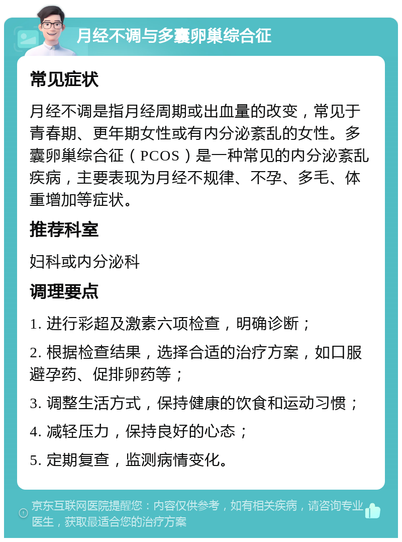 月经不调与多囊卵巢综合征 常见症状 月经不调是指月经周期或出血量的改变，常见于青春期、更年期女性或有内分泌紊乱的女性。多囊卵巢综合征（PCOS）是一种常见的内分泌紊乱疾病，主要表现为月经不规律、不孕、多毛、体重增加等症状。 推荐科室 妇科或内分泌科 调理要点 1. 进行彩超及激素六项检查，明确诊断； 2. 根据检查结果，选择合适的治疗方案，如口服避孕药、促排卵药等； 3. 调整生活方式，保持健康的饮食和运动习惯； 4. 减轻压力，保持良好的心态； 5. 定期复查，监测病情变化。