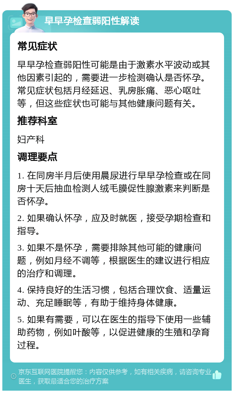 早早孕检查弱阳性解读 常见症状 早早孕检查弱阳性可能是由于激素水平波动或其他因素引起的，需要进一步检测确认是否怀孕。常见症状包括月经延迟、乳房胀痛、恶心呕吐等，但这些症状也可能与其他健康问题有关。 推荐科室 妇产科 调理要点 1. 在同房半月后使用晨尿进行早早孕检查或在同房十天后抽血检测人绒毛膜促性腺激素来判断是否怀孕。 2. 如果确认怀孕，应及时就医，接受孕期检查和指导。 3. 如果不是怀孕，需要排除其他可能的健康问题，例如月经不调等，根据医生的建议进行相应的治疗和调理。 4. 保持良好的生活习惯，包括合理饮食、适量运动、充足睡眠等，有助于维持身体健康。 5. 如果有需要，可以在医生的指导下使用一些辅助药物，例如叶酸等，以促进健康的生殖和孕育过程。