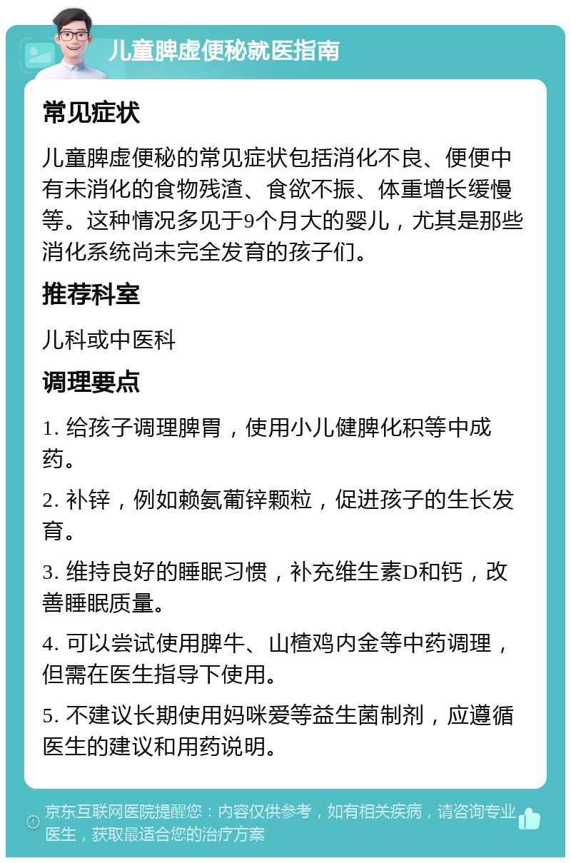 儿童脾虚便秘就医指南 常见症状 儿童脾虚便秘的常见症状包括消化不良、便便中有未消化的食物残渣、食欲不振、体重增长缓慢等。这种情况多见于9个月大的婴儿，尤其是那些消化系统尚未完全发育的孩子们。 推荐科室 儿科或中医科 调理要点 1. 给孩子调理脾胃，使用小儿健脾化积等中成药。 2. 补锌，例如赖氨葡锌颗粒，促进孩子的生长发育。 3. 维持良好的睡眠习惯，补充维生素D和钙，改善睡眠质量。 4. 可以尝试使用脾牛、山楂鸡内金等中药调理，但需在医生指导下使用。 5. 不建议长期使用妈咪爱等益生菌制剂，应遵循医生的建议和用药说明。