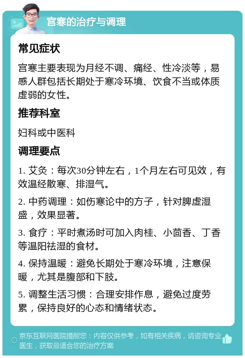 宫寒的治疗与调理 常见症状 宫寒主要表现为月经不调、痛经、性冷淡等，易感人群包括长期处于寒冷环境、饮食不当或体质虚弱的女性。 推荐科室 妇科或中医科 调理要点 1. 艾灸：每次30分钟左右，1个月左右可见效，有效温经散寒、排湿气。 2. 中药调理：如伤寒论中的方子，针对脾虚湿盛，效果显著。 3. 食疗：平时煮汤时可加入肉桂、小茴香、丁香等温阳祛湿的食材。 4. 保持温暖：避免长期处于寒冷环境，注意保暖，尤其是腹部和下肢。 5. 调整生活习惯：合理安排作息，避免过度劳累，保持良好的心态和情绪状态。