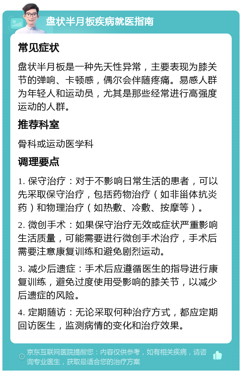 盘状半月板疾病就医指南 常见症状 盘状半月板是一种先天性异常，主要表现为膝关节的弹响、卡顿感，偶尔会伴随疼痛。易感人群为年轻人和运动员，尤其是那些经常进行高强度运动的人群。 推荐科室 骨科或运动医学科 调理要点 1. 保守治疗：对于不影响日常生活的患者，可以先采取保守治疗，包括药物治疗（如非甾体抗炎药）和物理治疗（如热敷、冷敷、按摩等）。 2. 微创手术：如果保守治疗无效或症状严重影响生活质量，可能需要进行微创手术治疗，手术后需要注意康复训练和避免剧烈运动。 3. 减少后遗症：手术后应遵循医生的指导进行康复训练，避免过度使用受影响的膝关节，以减少后遗症的风险。 4. 定期随访：无论采取何种治疗方式，都应定期回访医生，监测病情的变化和治疗效果。