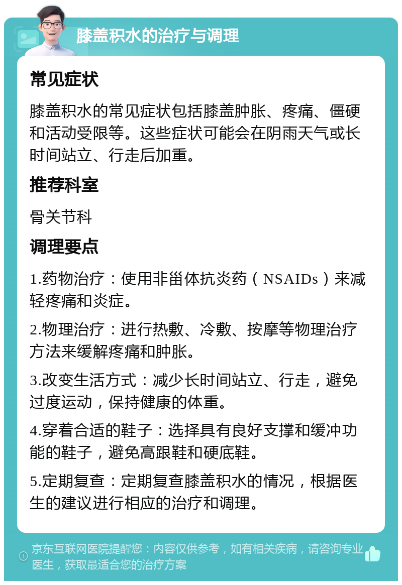 膝盖积水的治疗与调理 常见症状 膝盖积水的常见症状包括膝盖肿胀、疼痛、僵硬和活动受限等。这些症状可能会在阴雨天气或长时间站立、行走后加重。 推荐科室 骨关节科 调理要点 1.药物治疗：使用非甾体抗炎药（NSAIDs）来减轻疼痛和炎症。 2.物理治疗：进行热敷、冷敷、按摩等物理治疗方法来缓解疼痛和肿胀。 3.改变生活方式：减少长时间站立、行走，避免过度运动，保持健康的体重。 4.穿着合适的鞋子：选择具有良好支撑和缓冲功能的鞋子，避免高跟鞋和硬底鞋。 5.定期复查：定期复查膝盖积水的情况，根据医生的建议进行相应的治疗和调理。