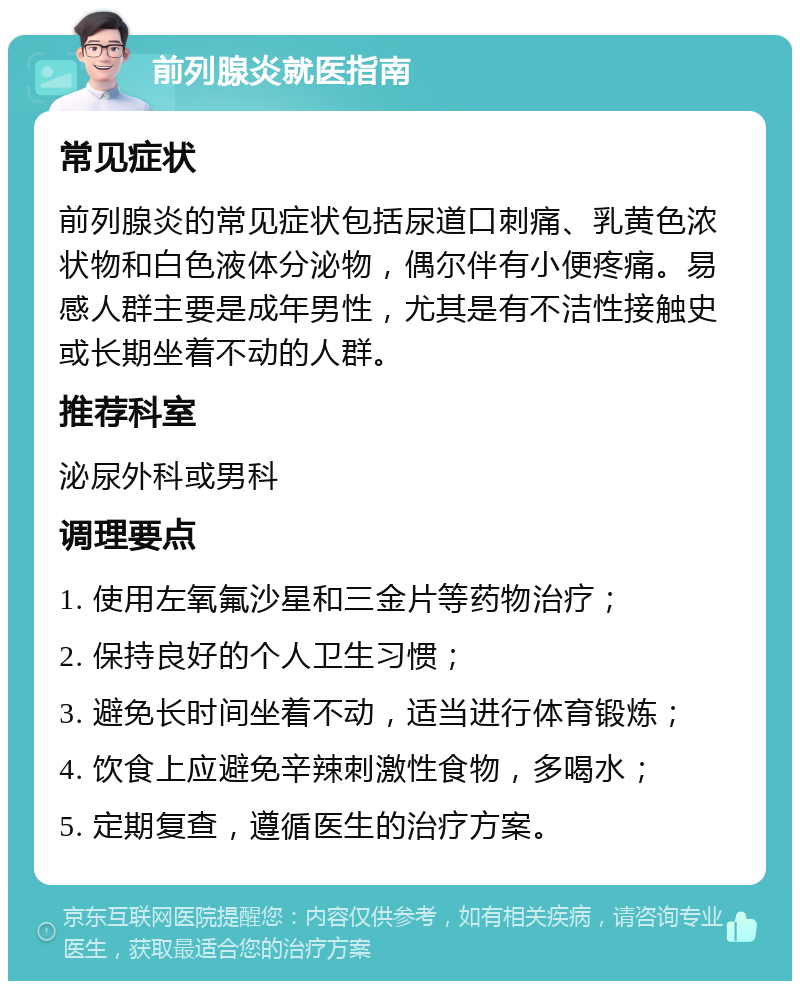 前列腺炎就医指南 常见症状 前列腺炎的常见症状包括尿道口刺痛、乳黄色浓状物和白色液体分泌物，偶尔伴有小便疼痛。易感人群主要是成年男性，尤其是有不洁性接触史或长期坐着不动的人群。 推荐科室 泌尿外科或男科 调理要点 1. 使用左氧氟沙星和三金片等药物治疗； 2. 保持良好的个人卫生习惯； 3. 避免长时间坐着不动，适当进行体育锻炼； 4. 饮食上应避免辛辣刺激性食物，多喝水； 5. 定期复查，遵循医生的治疗方案。