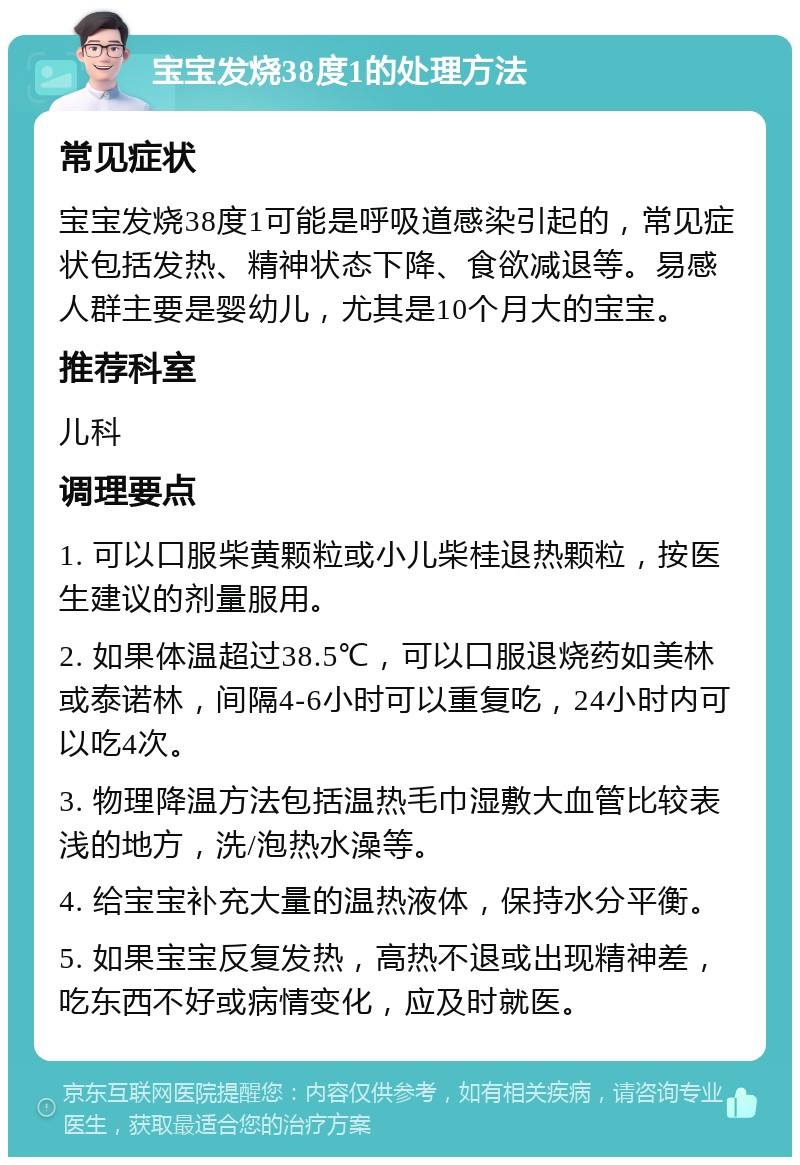 宝宝发烧38度1的处理方法 常见症状 宝宝发烧38度1可能是呼吸道感染引起的，常见症状包括发热、精神状态下降、食欲减退等。易感人群主要是婴幼儿，尤其是10个月大的宝宝。 推荐科室 儿科 调理要点 1. 可以口服柴黄颗粒或小儿柴桂退热颗粒，按医生建议的剂量服用。 2. 如果体温超过38.5℃，可以口服退烧药如美林或泰诺林，间隔4-6小时可以重复吃，24小时内可以吃4次。 3. 物理降温方法包括温热毛巾湿敷大血管比较表浅的地方，洗/泡热水澡等。 4. 给宝宝补充大量的温热液体，保持水分平衡。 5. 如果宝宝反复发热，高热不退或出现精神差，吃东西不好或病情变化，应及时就医。