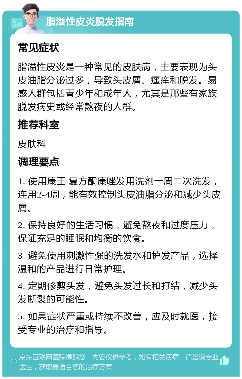 脂溢性皮炎脱发指南 常见症状 脂溢性皮炎是一种常见的皮肤病，主要表现为头皮油脂分泌过多，导致头皮屑、瘙痒和脱发。易感人群包括青少年和成年人，尤其是那些有家族脱发病史或经常熬夜的人群。 推荐科室 皮肤科 调理要点 1. 使用康王 复方酮康唑发用洗剂一周二次洗发，连用2-4周，能有效控制头皮油脂分泌和减少头皮屑。 2. 保持良好的生活习惯，避免熬夜和过度压力，保证充足的睡眠和均衡的饮食。 3. 避免使用刺激性强的洗发水和护发产品，选择温和的产品进行日常护理。 4. 定期修剪头发，避免头发过长和打结，减少头发断裂的可能性。 5. 如果症状严重或持续不改善，应及时就医，接受专业的治疗和指导。