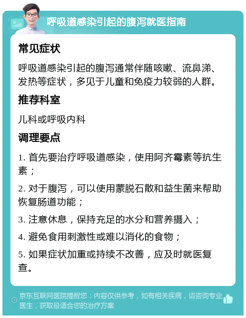 呼吸道感染引起的腹泻就医指南 常见症状 呼吸道感染引起的腹泻通常伴随咳嗽、流鼻涕、发热等症状，多见于儿童和免疫力较弱的人群。 推荐科室 儿科或呼吸内科 调理要点 1. 首先要治疗呼吸道感染，使用阿齐霉素等抗生素； 2. 对于腹泻，可以使用蒙脱石散和益生菌来帮助恢复肠道功能； 3. 注意休息，保持充足的水分和营养摄入； 4. 避免食用刺激性或难以消化的食物； 5. 如果症状加重或持续不改善，应及时就医复查。