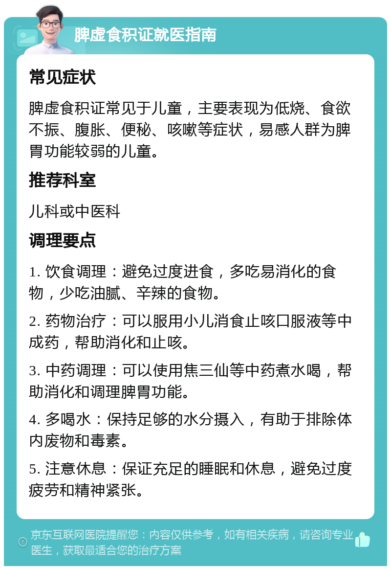 脾虚食积证就医指南 常见症状 脾虚食积证常见于儿童，主要表现为低烧、食欲不振、腹胀、便秘、咳嗽等症状，易感人群为脾胃功能较弱的儿童。 推荐科室 儿科或中医科 调理要点 1. 饮食调理：避免过度进食，多吃易消化的食物，少吃油腻、辛辣的食物。 2. 药物治疗：可以服用小儿消食止咳口服液等中成药，帮助消化和止咳。 3. 中药调理：可以使用焦三仙等中药煮水喝，帮助消化和调理脾胃功能。 4. 多喝水：保持足够的水分摄入，有助于排除体内废物和毒素。 5. 注意休息：保证充足的睡眠和休息，避免过度疲劳和精神紧张。