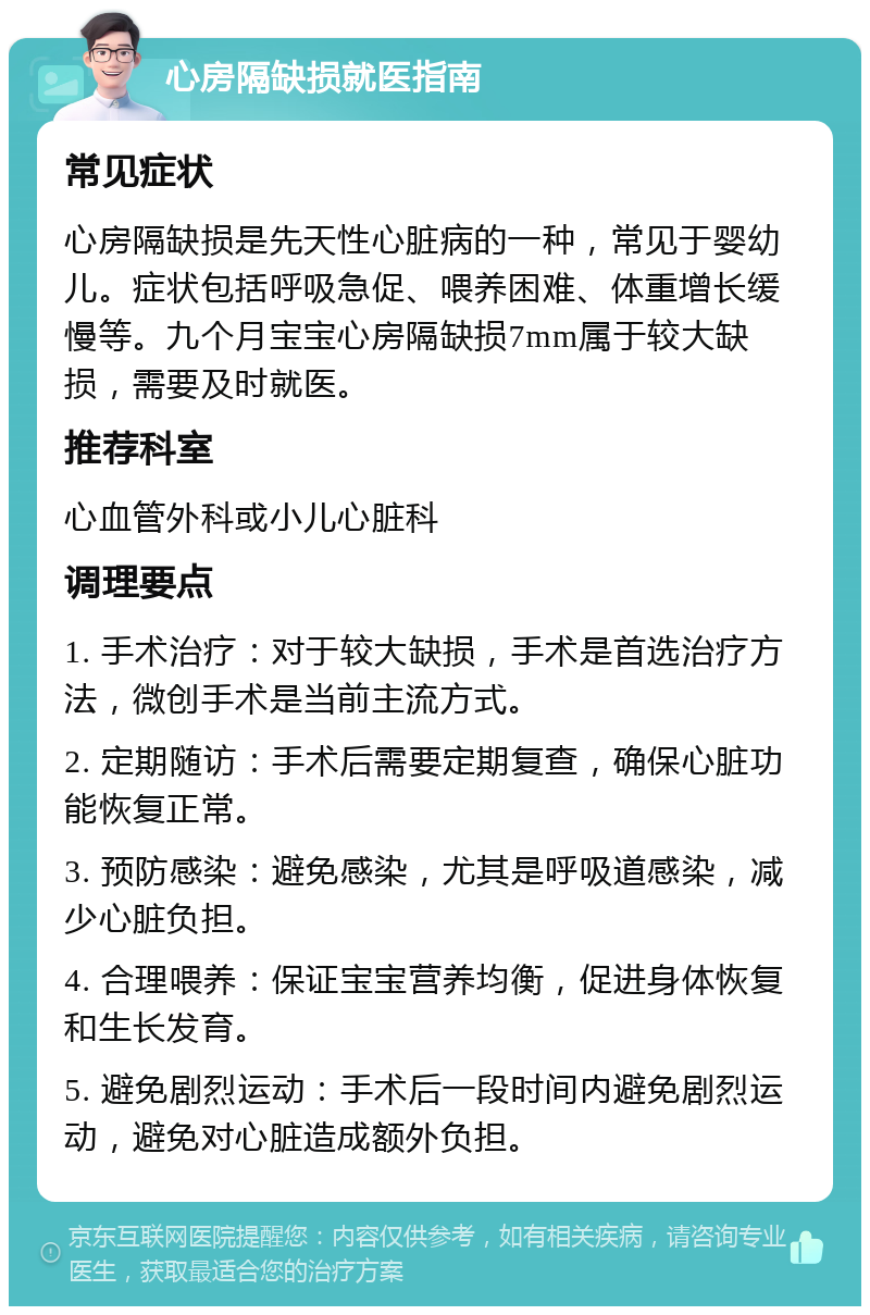 心房隔缺损就医指南 常见症状 心房隔缺损是先天性心脏病的一种，常见于婴幼儿。症状包括呼吸急促、喂养困难、体重增长缓慢等。九个月宝宝心房隔缺损7mm属于较大缺损，需要及时就医。 推荐科室 心血管外科或小儿心脏科 调理要点 1. 手术治疗：对于较大缺损，手术是首选治疗方法，微创手术是当前主流方式。 2. 定期随访：手术后需要定期复查，确保心脏功能恢复正常。 3. 预防感染：避免感染，尤其是呼吸道感染，减少心脏负担。 4. 合理喂养：保证宝宝营养均衡，促进身体恢复和生长发育。 5. 避免剧烈运动：手术后一段时间内避免剧烈运动，避免对心脏造成额外负担。