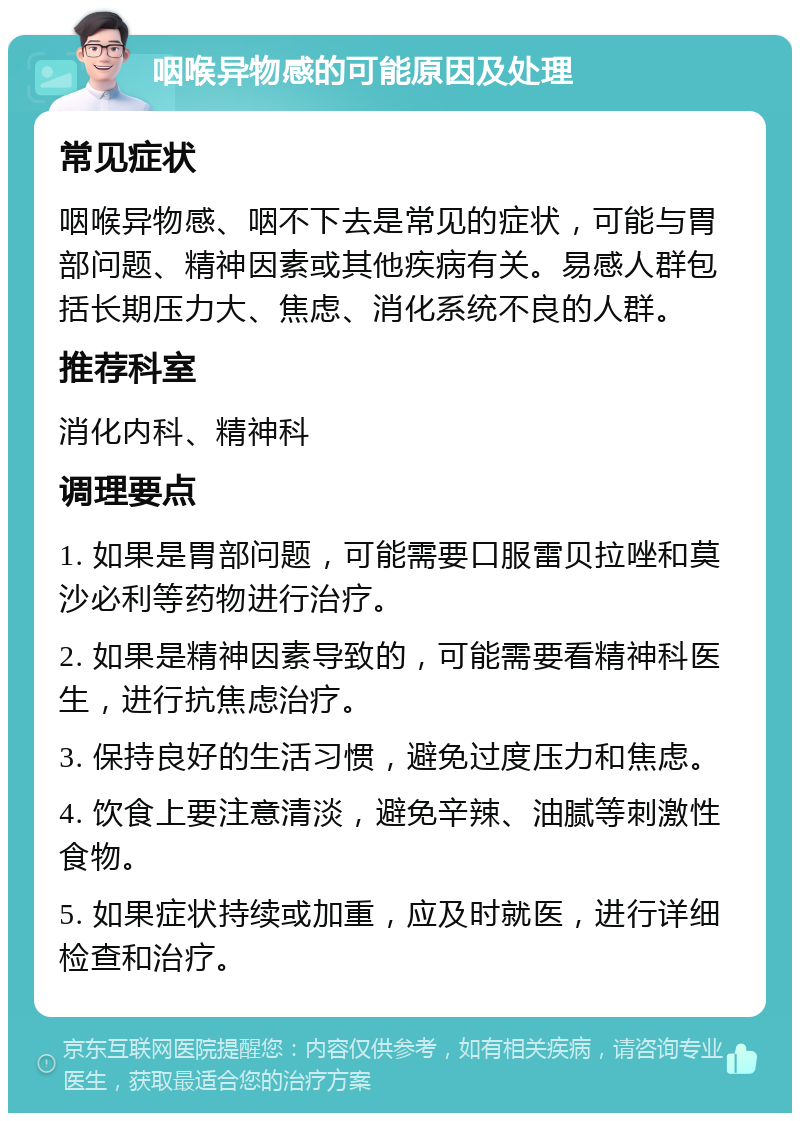 咽喉异物感的可能原因及处理 常见症状 咽喉异物感、咽不下去是常见的症状，可能与胃部问题、精神因素或其他疾病有关。易感人群包括长期压力大、焦虑、消化系统不良的人群。 推荐科室 消化内科、精神科 调理要点 1. 如果是胃部问题，可能需要口服雷贝拉唑和莫沙必利等药物进行治疗。 2. 如果是精神因素导致的，可能需要看精神科医生，进行抗焦虑治疗。 3. 保持良好的生活习惯，避免过度压力和焦虑。 4. 饮食上要注意清淡，避免辛辣、油腻等刺激性食物。 5. 如果症状持续或加重，应及时就医，进行详细检查和治疗。