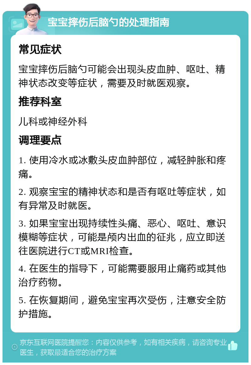 宝宝摔伤后脑勺的处理指南 常见症状 宝宝摔伤后脑勺可能会出现头皮血肿、呕吐、精神状态改变等症状，需要及时就医观察。 推荐科室 儿科或神经外科 调理要点 1. 使用冷水或冰敷头皮血肿部位，减轻肿胀和疼痛。 2. 观察宝宝的精神状态和是否有呕吐等症状，如有异常及时就医。 3. 如果宝宝出现持续性头痛、恶心、呕吐、意识模糊等症状，可能是颅内出血的征兆，应立即送往医院进行CT或MRI检查。 4. 在医生的指导下，可能需要服用止痛药或其他治疗药物。 5. 在恢复期间，避免宝宝再次受伤，注意安全防护措施。