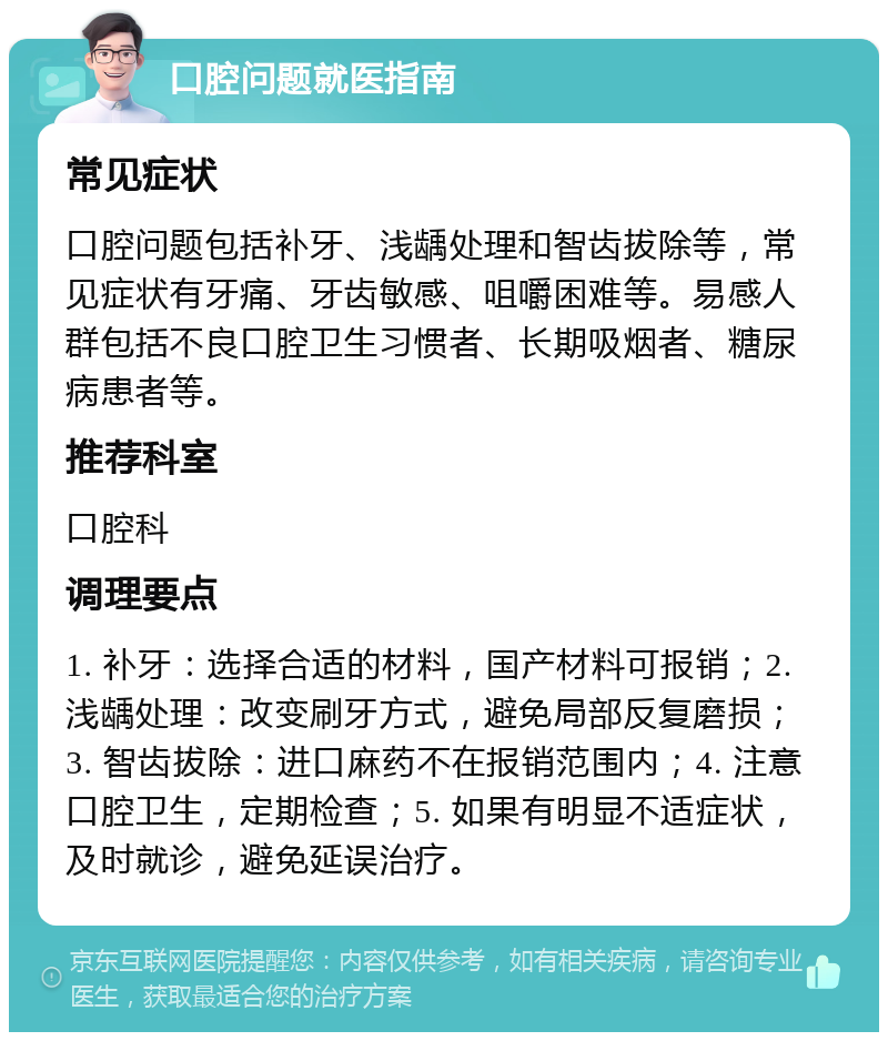 口腔问题就医指南 常见症状 口腔问题包括补牙、浅龋处理和智齿拔除等，常见症状有牙痛、牙齿敏感、咀嚼困难等。易感人群包括不良口腔卫生习惯者、长期吸烟者、糖尿病患者等。 推荐科室 口腔科 调理要点 1. 补牙：选择合适的材料，国产材料可报销；2. 浅龋处理：改变刷牙方式，避免局部反复磨损；3. 智齿拔除：进口麻药不在报销范围内；4. 注意口腔卫生，定期检查；5. 如果有明显不适症状，及时就诊，避免延误治疗。