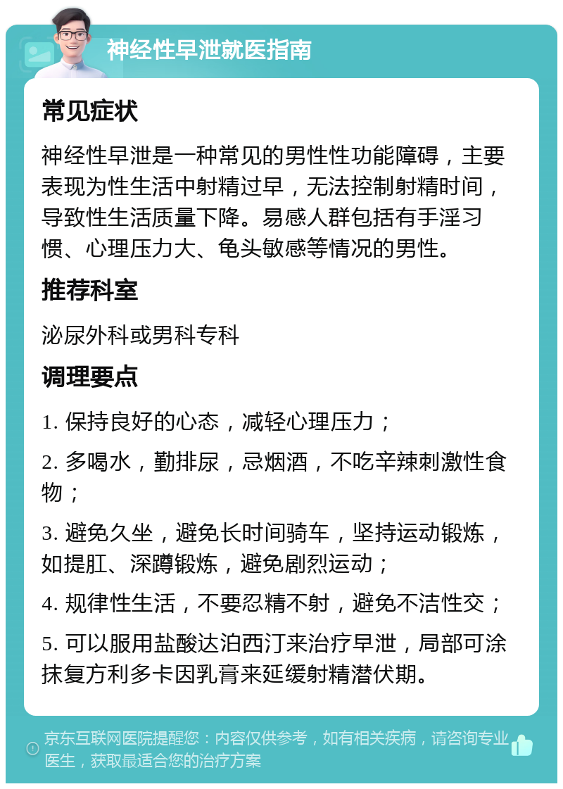 神经性早泄就医指南 常见症状 神经性早泄是一种常见的男性性功能障碍，主要表现为性生活中射精过早，无法控制射精时间，导致性生活质量下降。易感人群包括有手淫习惯、心理压力大、龟头敏感等情况的男性。 推荐科室 泌尿外科或男科专科 调理要点 1. 保持良好的心态，减轻心理压力； 2. 多喝水，勤排尿，忌烟酒，不吃辛辣刺激性食物； 3. 避免久坐，避免长时间骑车，坚持运动锻炼，如提肛、深蹲锻炼，避免剧烈运动； 4. 规律性生活，不要忍精不射，避免不洁性交； 5. 可以服用盐酸达泊西汀来治疗早泄，局部可涂抹复方利多卡因乳膏来延缓射精潜伏期。