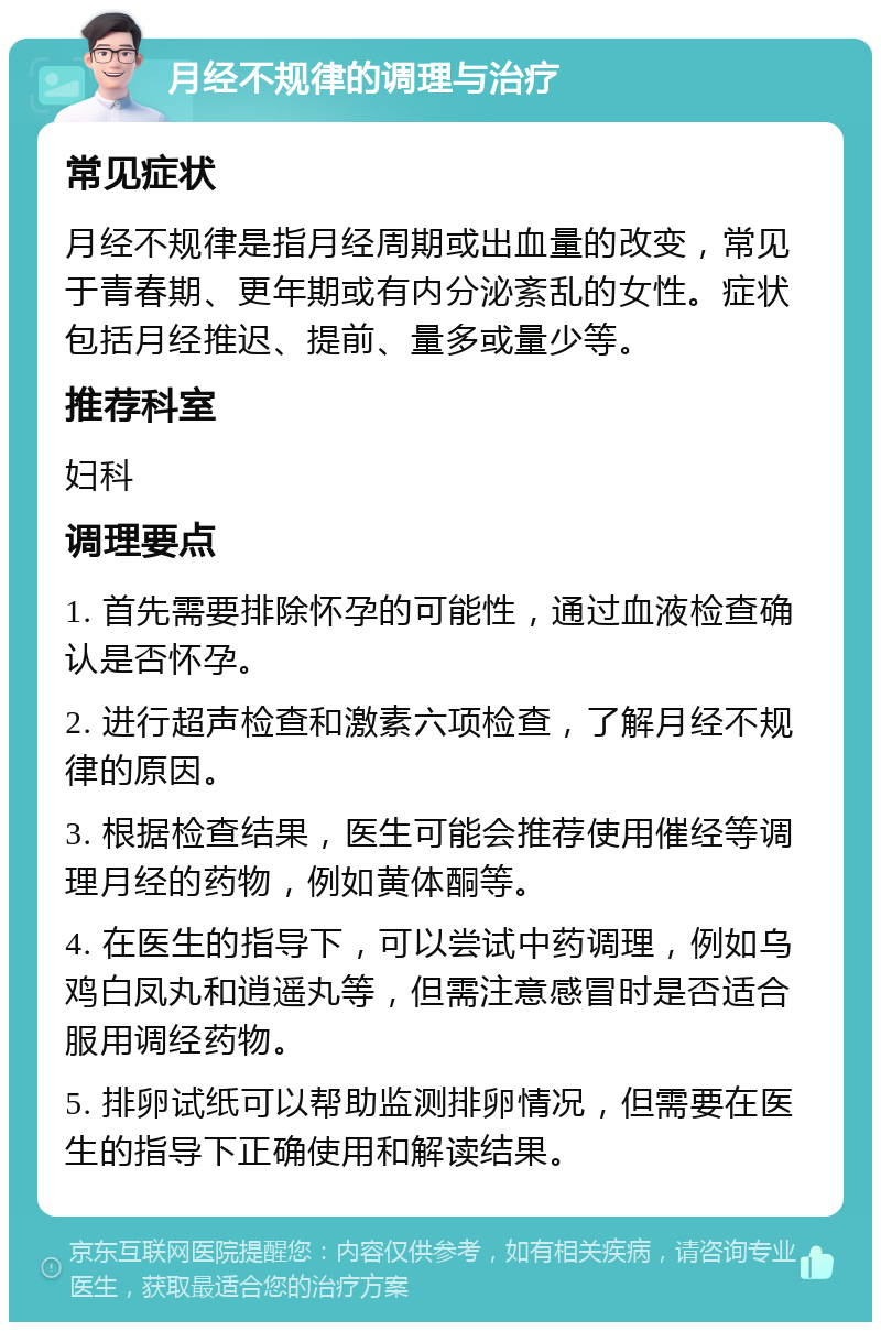 月经不规律的调理与治疗 常见症状 月经不规律是指月经周期或出血量的改变，常见于青春期、更年期或有内分泌紊乱的女性。症状包括月经推迟、提前、量多或量少等。 推荐科室 妇科 调理要点 1. 首先需要排除怀孕的可能性，通过血液检查确认是否怀孕。 2. 进行超声检查和激素六项检查，了解月经不规律的原因。 3. 根据检查结果，医生可能会推荐使用催经等调理月经的药物，例如黄体酮等。 4. 在医生的指导下，可以尝试中药调理，例如乌鸡白凤丸和逍遥丸等，但需注意感冒时是否适合服用调经药物。 5. 排卵试纸可以帮助监测排卵情况，但需要在医生的指导下正确使用和解读结果。