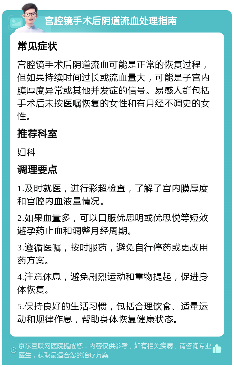 宫腔镜手术后阴道流血处理指南 常见症状 宫腔镜手术后阴道流血可能是正常的恢复过程，但如果持续时间过长或流血量大，可能是子宫内膜厚度异常或其他并发症的信号。易感人群包括手术后未按医嘱恢复的女性和有月经不调史的女性。 推荐科室 妇科 调理要点 1.及时就医，进行彩超检查，了解子宫内膜厚度和宫腔内血液量情况。 2.如果血量多，可以口服优思明或优思悦等短效避孕药止血和调整月经周期。 3.遵循医嘱，按时服药，避免自行停药或更改用药方案。 4.注意休息，避免剧烈运动和重物提起，促进身体恢复。 5.保持良好的生活习惯，包括合理饮食、适量运动和规律作息，帮助身体恢复健康状态。