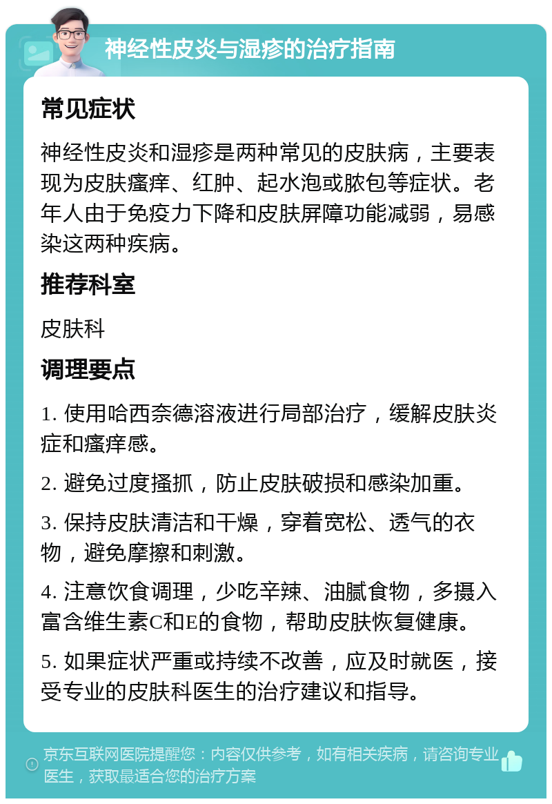 神经性皮炎与湿疹的治疗指南 常见症状 神经性皮炎和湿疹是两种常见的皮肤病，主要表现为皮肤瘙痒、红肿、起水泡或脓包等症状。老年人由于免疫力下降和皮肤屏障功能减弱，易感染这两种疾病。 推荐科室 皮肤科 调理要点 1. 使用哈西奈德溶液进行局部治疗，缓解皮肤炎症和瘙痒感。 2. 避免过度搔抓，防止皮肤破损和感染加重。 3. 保持皮肤清洁和干燥，穿着宽松、透气的衣物，避免摩擦和刺激。 4. 注意饮食调理，少吃辛辣、油腻食物，多摄入富含维生素C和E的食物，帮助皮肤恢复健康。 5. 如果症状严重或持续不改善，应及时就医，接受专业的皮肤科医生的治疗建议和指导。