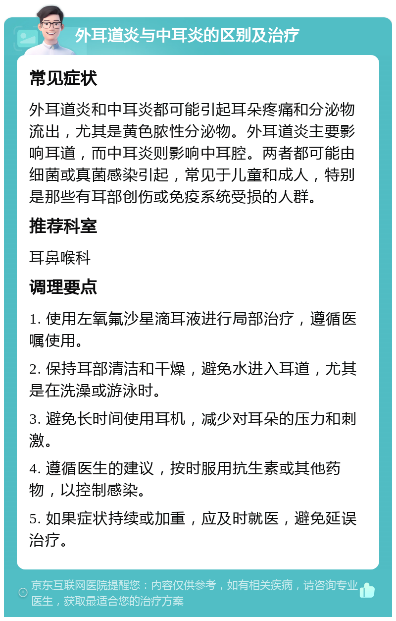 外耳道炎与中耳炎的区别及治疗 常见症状 外耳道炎和中耳炎都可能引起耳朵疼痛和分泌物流出，尤其是黄色脓性分泌物。外耳道炎主要影响耳道，而中耳炎则影响中耳腔。两者都可能由细菌或真菌感染引起，常见于儿童和成人，特别是那些有耳部创伤或免疫系统受损的人群。 推荐科室 耳鼻喉科 调理要点 1. 使用左氧氟沙星滴耳液进行局部治疗，遵循医嘱使用。 2. 保持耳部清洁和干燥，避免水进入耳道，尤其是在洗澡或游泳时。 3. 避免长时间使用耳机，减少对耳朵的压力和刺激。 4. 遵循医生的建议，按时服用抗生素或其他药物，以控制感染。 5. 如果症状持续或加重，应及时就医，避免延误治疗。