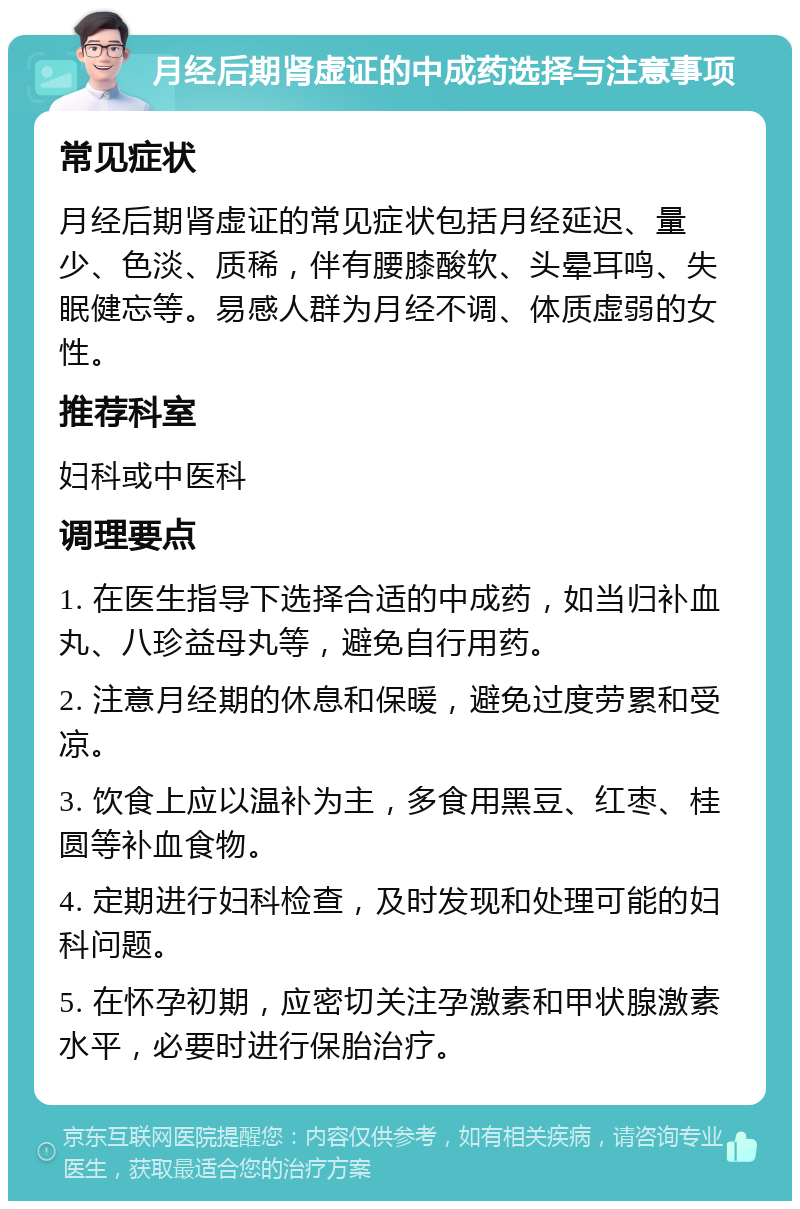 月经后期肾虚证的中成药选择与注意事项 常见症状 月经后期肾虚证的常见症状包括月经延迟、量少、色淡、质稀，伴有腰膝酸软、头晕耳鸣、失眠健忘等。易感人群为月经不调、体质虚弱的女性。 推荐科室 妇科或中医科 调理要点 1. 在医生指导下选择合适的中成药，如当归补血丸、八珍益母丸等，避免自行用药。 2. 注意月经期的休息和保暖，避免过度劳累和受凉。 3. 饮食上应以温补为主，多食用黑豆、红枣、桂圆等补血食物。 4. 定期进行妇科检查，及时发现和处理可能的妇科问题。 5. 在怀孕初期，应密切关注孕激素和甲状腺激素水平，必要时进行保胎治疗。