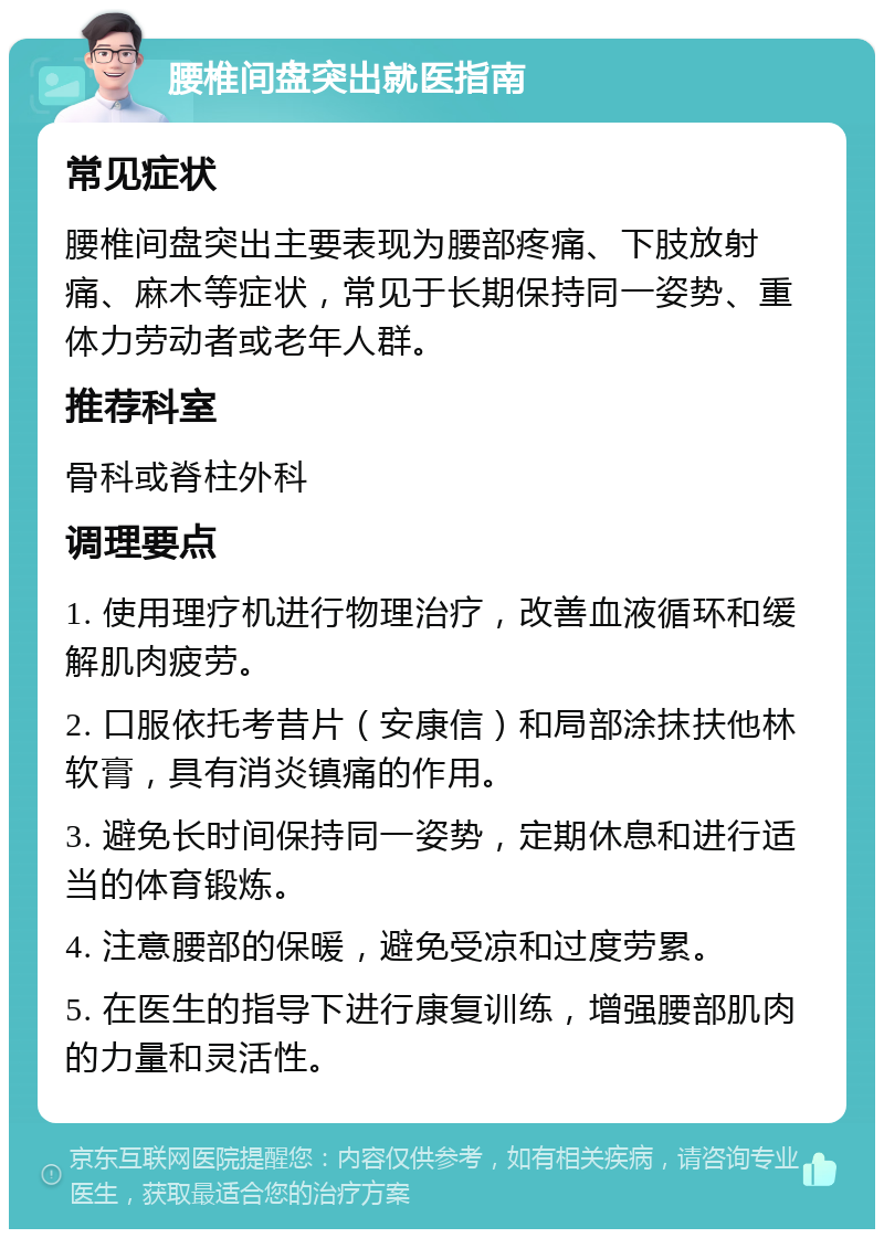 腰椎间盘突出就医指南 常见症状 腰椎间盘突出主要表现为腰部疼痛、下肢放射痛、麻木等症状，常见于长期保持同一姿势、重体力劳动者或老年人群。 推荐科室 骨科或脊柱外科 调理要点 1. 使用理疗机进行物理治疗，改善血液循环和缓解肌肉疲劳。 2. 口服依托考昔片（安康信）和局部涂抹扶他林软膏，具有消炎镇痛的作用。 3. 避免长时间保持同一姿势，定期休息和进行适当的体育锻炼。 4. 注意腰部的保暖，避免受凉和过度劳累。 5. 在医生的指导下进行康复训练，增强腰部肌肉的力量和灵活性。