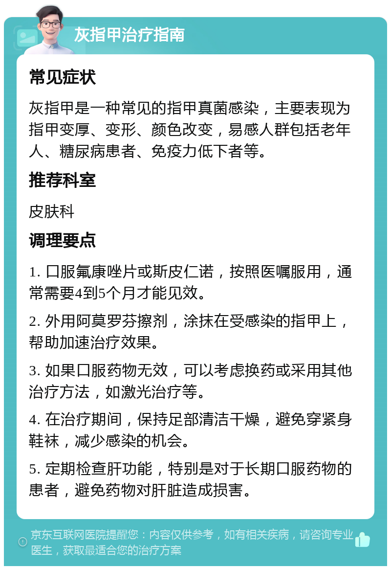 灰指甲治疗指南 常见症状 灰指甲是一种常见的指甲真菌感染，主要表现为指甲变厚、变形、颜色改变，易感人群包括老年人、糖尿病患者、免疫力低下者等。 推荐科室 皮肤科 调理要点 1. 口服氟康唑片或斯皮仁诺，按照医嘱服用，通常需要4到5个月才能见效。 2. 外用阿莫罗芬擦剂，涂抹在受感染的指甲上，帮助加速治疗效果。 3. 如果口服药物无效，可以考虑换药或采用其他治疗方法，如激光治疗等。 4. 在治疗期间，保持足部清洁干燥，避免穿紧身鞋袜，减少感染的机会。 5. 定期检查肝功能，特别是对于长期口服药物的患者，避免药物对肝脏造成损害。