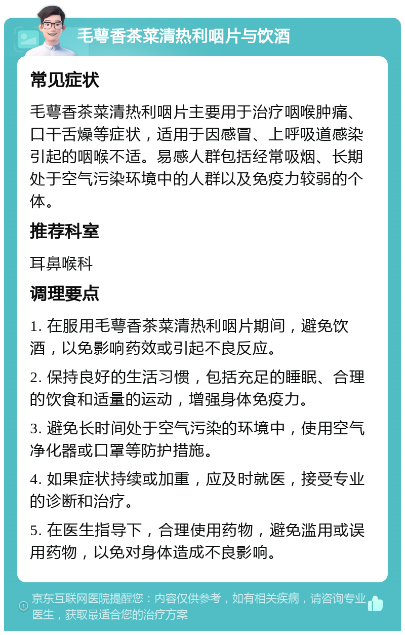 毛萼香茶菜清热利咽片与饮酒 常见症状 毛萼香茶菜清热利咽片主要用于治疗咽喉肿痛、口干舌燥等症状，适用于因感冒、上呼吸道感染引起的咽喉不适。易感人群包括经常吸烟、长期处于空气污染环境中的人群以及免疫力较弱的个体。 推荐科室 耳鼻喉科 调理要点 1. 在服用毛萼香茶菜清热利咽片期间，避免饮酒，以免影响药效或引起不良反应。 2. 保持良好的生活习惯，包括充足的睡眠、合理的饮食和适量的运动，增强身体免疫力。 3. 避免长时间处于空气污染的环境中，使用空气净化器或口罩等防护措施。 4. 如果症状持续或加重，应及时就医，接受专业的诊断和治疗。 5. 在医生指导下，合理使用药物，避免滥用或误用药物，以免对身体造成不良影响。