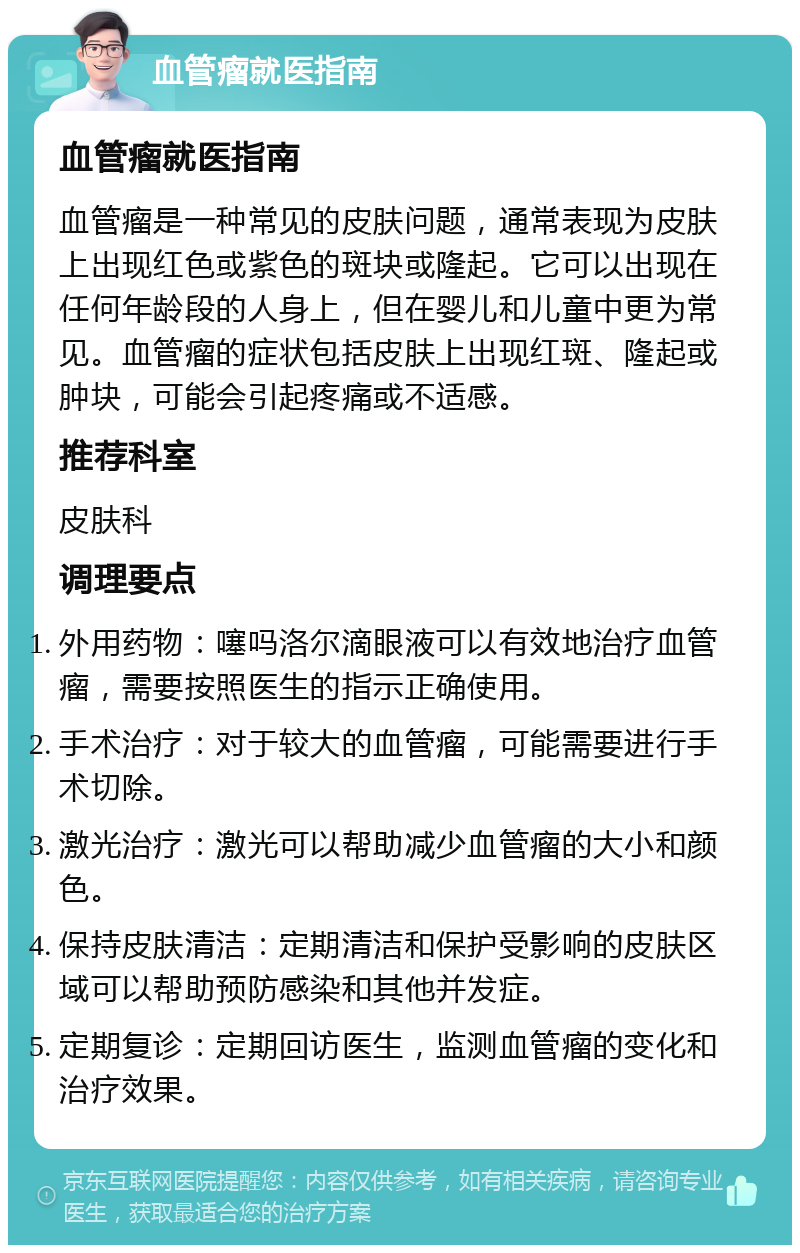 血管瘤就医指南 血管瘤就医指南 血管瘤是一种常见的皮肤问题，通常表现为皮肤上出现红色或紫色的斑块或隆起。它可以出现在任何年龄段的人身上，但在婴儿和儿童中更为常见。血管瘤的症状包括皮肤上出现红斑、隆起或肿块，可能会引起疼痛或不适感。 推荐科室 皮肤科 调理要点 外用药物：噻吗洛尔滴眼液可以有效地治疗血管瘤，需要按照医生的指示正确使用。 手术治疗：对于较大的血管瘤，可能需要进行手术切除。 激光治疗：激光可以帮助减少血管瘤的大小和颜色。 保持皮肤清洁：定期清洁和保护受影响的皮肤区域可以帮助预防感染和其他并发症。 定期复诊：定期回访医生，监测血管瘤的变化和治疗效果。