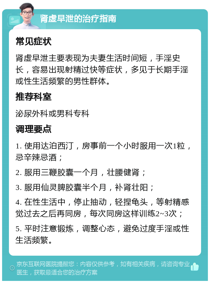 肾虚早泄的治疗指南 常见症状 肾虚早泄主要表现为夫妻生活时间短，手淫史长，容易出现射精过快等症状，多见于长期手淫或性生活频繁的男性群体。 推荐科室 泌尿外科或男科专科 调理要点 1. 使用达泊西汀，房事前一个小时服用一次1粒，忌辛辣忌酒； 2. 服用三鞭胶囊一个月，壮腰健肾； 3. 服用仙灵脾胶囊半个月，补肾壮阳； 4. 在性生活中，停止抽动，轻捏龟头，等射精感觉过去之后再同房，每次同房这样训练2~3次； 5. 平时注意锻炼，调整心态，避免过度手淫或性生活频繁。