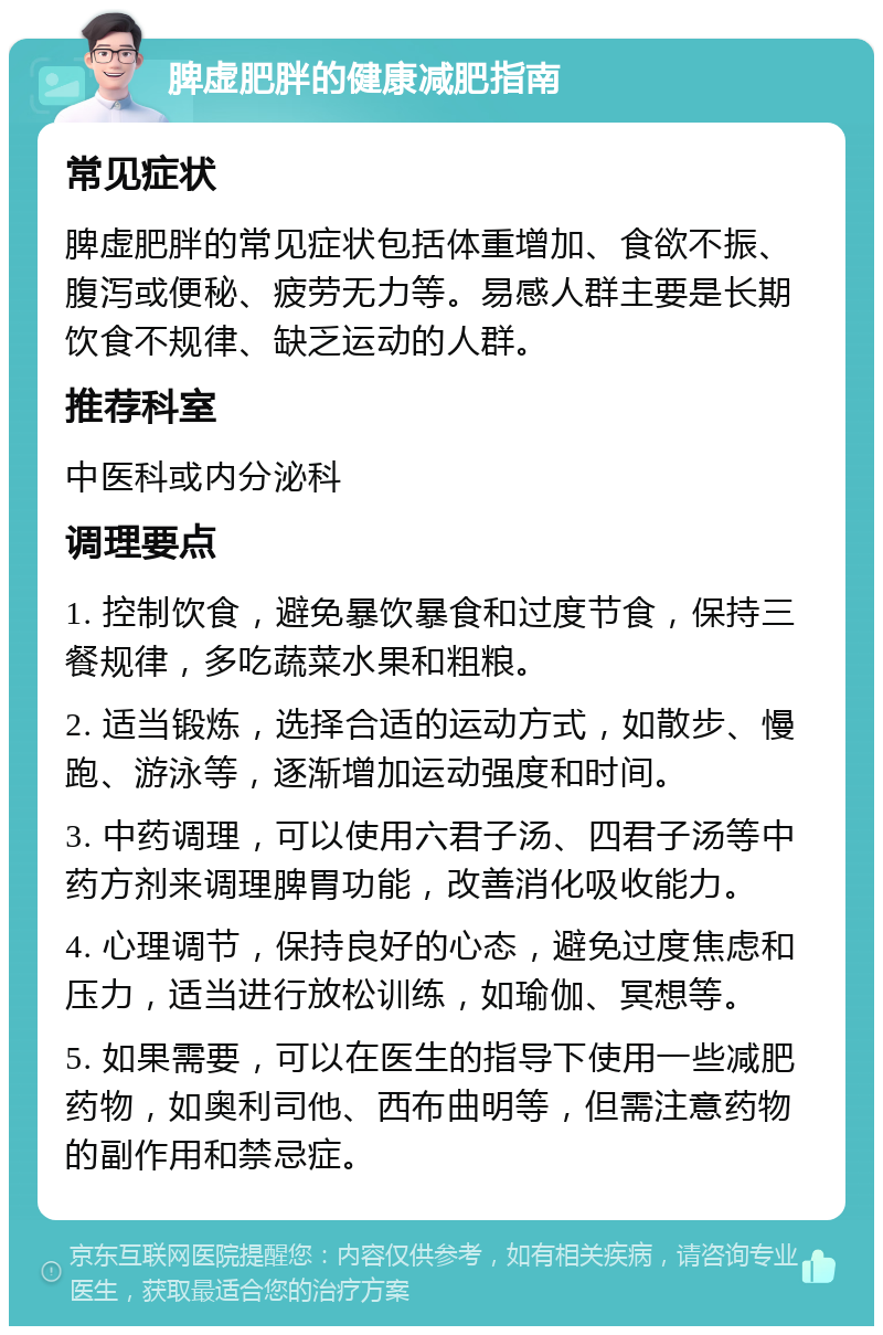 脾虚肥胖的健康减肥指南 常见症状 脾虚肥胖的常见症状包括体重增加、食欲不振、腹泻或便秘、疲劳无力等。易感人群主要是长期饮食不规律、缺乏运动的人群。 推荐科室 中医科或内分泌科 调理要点 1. 控制饮食，避免暴饮暴食和过度节食，保持三餐规律，多吃蔬菜水果和粗粮。 2. 适当锻炼，选择合适的运动方式，如散步、慢跑、游泳等，逐渐增加运动强度和时间。 3. 中药调理，可以使用六君子汤、四君子汤等中药方剂来调理脾胃功能，改善消化吸收能力。 4. 心理调节，保持良好的心态，避免过度焦虑和压力，适当进行放松训练，如瑜伽、冥想等。 5. 如果需要，可以在医生的指导下使用一些减肥药物，如奥利司他、西布曲明等，但需注意药物的副作用和禁忌症。