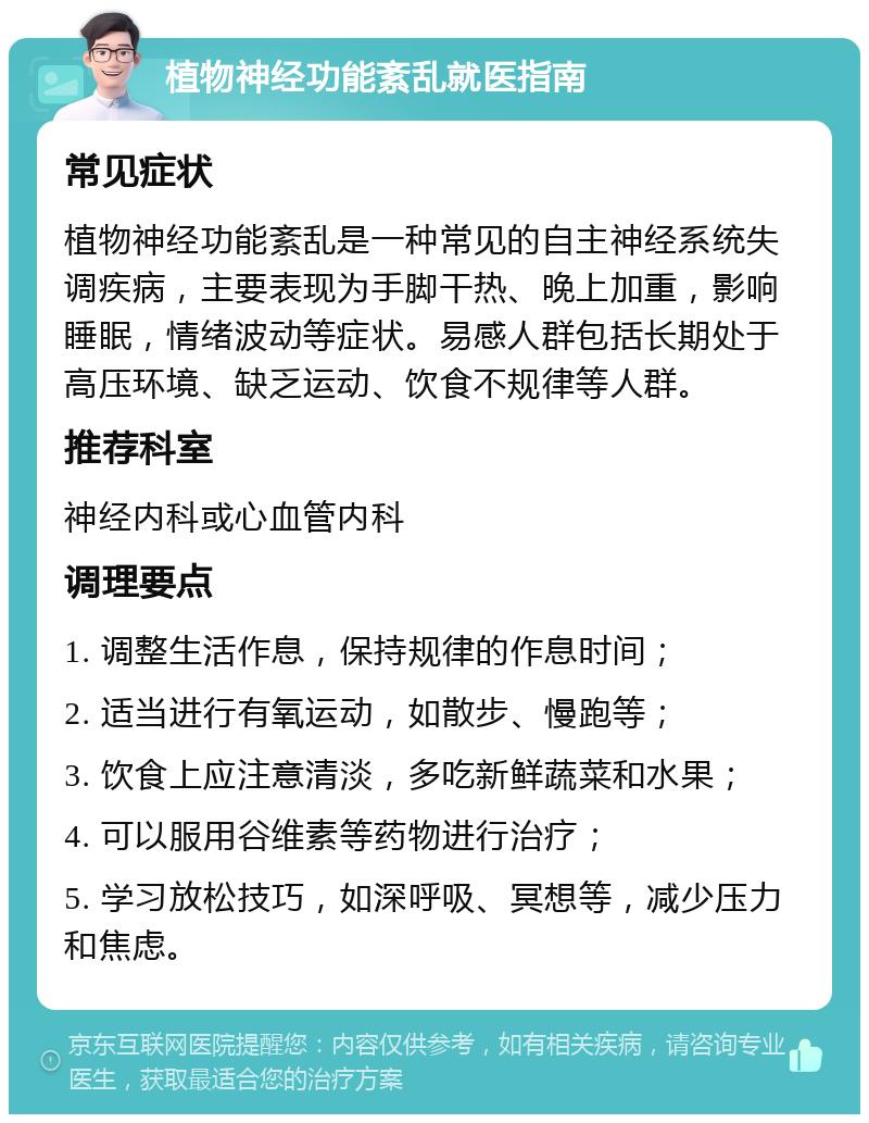 植物神经功能紊乱就医指南 常见症状 植物神经功能紊乱是一种常见的自主神经系统失调疾病，主要表现为手脚干热、晚上加重，影响睡眠，情绪波动等症状。易感人群包括长期处于高压环境、缺乏运动、饮食不规律等人群。 推荐科室 神经内科或心血管内科 调理要点 1. 调整生活作息，保持规律的作息时间； 2. 适当进行有氧运动，如散步、慢跑等； 3. 饮食上应注意清淡，多吃新鲜蔬菜和水果； 4. 可以服用谷维素等药物进行治疗； 5. 学习放松技巧，如深呼吸、冥想等，减少压力和焦虑。