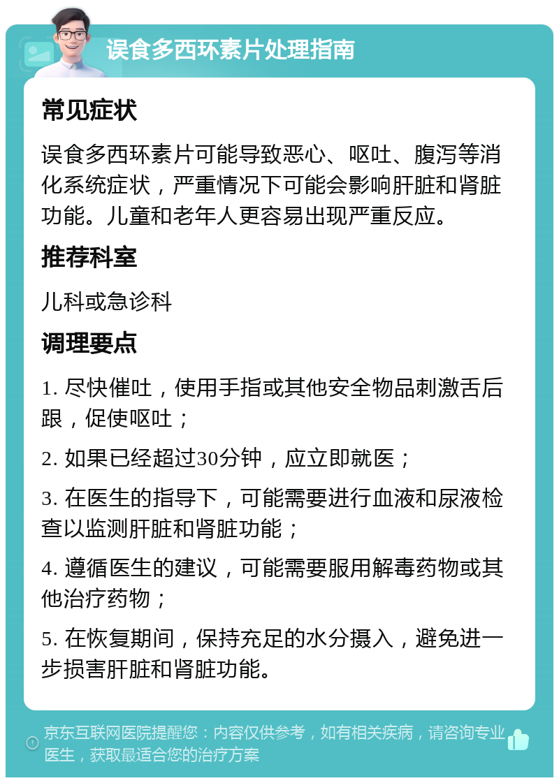 误食多西环素片处理指南 常见症状 误食多西环素片可能导致恶心、呕吐、腹泻等消化系统症状，严重情况下可能会影响肝脏和肾脏功能。儿童和老年人更容易出现严重反应。 推荐科室 儿科或急诊科 调理要点 1. 尽快催吐，使用手指或其他安全物品刺激舌后跟，促使呕吐； 2. 如果已经超过30分钟，应立即就医； 3. 在医生的指导下，可能需要进行血液和尿液检查以监测肝脏和肾脏功能； 4. 遵循医生的建议，可能需要服用解毒药物或其他治疗药物； 5. 在恢复期间，保持充足的水分摄入，避免进一步损害肝脏和肾脏功能。