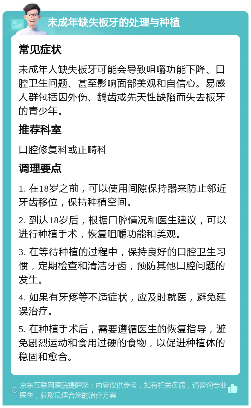 未成年缺失板牙的处理与种植 常见症状 未成年人缺失板牙可能会导致咀嚼功能下降、口腔卫生问题、甚至影响面部美观和自信心。易感人群包括因外伤、龋齿或先天性缺陷而失去板牙的青少年。 推荐科室 口腔修复科或正畸科 调理要点 1. 在18岁之前，可以使用间隙保持器来防止邻近牙齿移位，保持种植空间。 2. 到达18岁后，根据口腔情况和医生建议，可以进行种植手术，恢复咀嚼功能和美观。 3. 在等待种植的过程中，保持良好的口腔卫生习惯，定期检查和清洁牙齿，预防其他口腔问题的发生。 4. 如果有牙疼等不适症状，应及时就医，避免延误治疗。 5. 在种植手术后，需要遵循医生的恢复指导，避免剧烈运动和食用过硬的食物，以促进种植体的稳固和愈合。