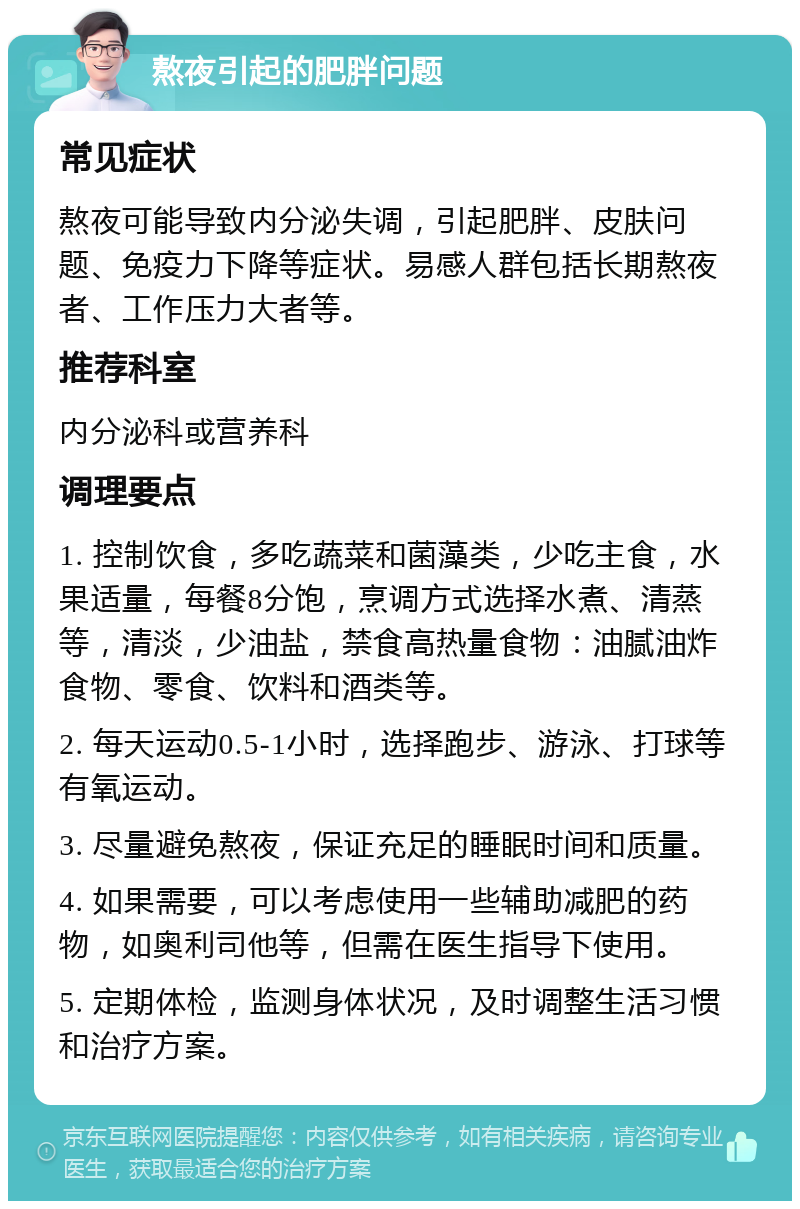 熬夜引起的肥胖问题 常见症状 熬夜可能导致内分泌失调，引起肥胖、皮肤问题、免疫力下降等症状。易感人群包括长期熬夜者、工作压力大者等。 推荐科室 内分泌科或营养科 调理要点 1. 控制饮食，多吃蔬菜和菌藻类，少吃主食，水果适量，每餐8分饱，烹调方式选择水煮、清蒸等，清淡，少油盐，禁食高热量食物：油腻油炸食物、零食、饮料和酒类等。 2. 每天运动0.5-1小时，选择跑步、游泳、打球等有氧运动。 3. 尽量避免熬夜，保证充足的睡眠时间和质量。 4. 如果需要，可以考虑使用一些辅助减肥的药物，如奥利司他等，但需在医生指导下使用。 5. 定期体检，监测身体状况，及时调整生活习惯和治疗方案。