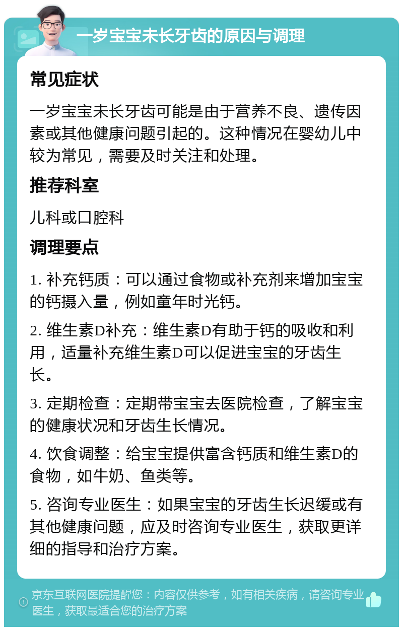 一岁宝宝未长牙齿的原因与调理 常见症状 一岁宝宝未长牙齿可能是由于营养不良、遗传因素或其他健康问题引起的。这种情况在婴幼儿中较为常见，需要及时关注和处理。 推荐科室 儿科或口腔科 调理要点 1. 补充钙质：可以通过食物或补充剂来增加宝宝的钙摄入量，例如童年时光钙。 2. 维生素D补充：维生素D有助于钙的吸收和利用，适量补充维生素D可以促进宝宝的牙齿生长。 3. 定期检查：定期带宝宝去医院检查，了解宝宝的健康状况和牙齿生长情况。 4. 饮食调整：给宝宝提供富含钙质和维生素D的食物，如牛奶、鱼类等。 5. 咨询专业医生：如果宝宝的牙齿生长迟缓或有其他健康问题，应及时咨询专业医生，获取更详细的指导和治疗方案。