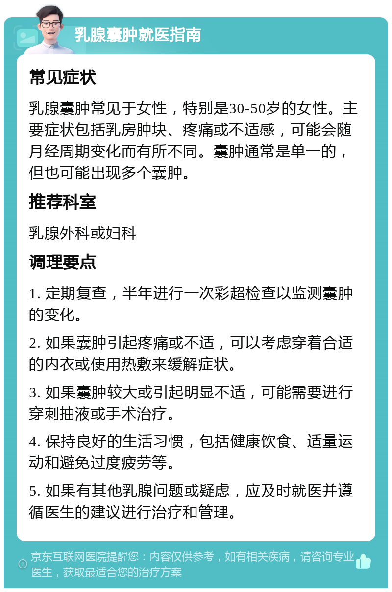 乳腺囊肿就医指南 常见症状 乳腺囊肿常见于女性，特别是30-50岁的女性。主要症状包括乳房肿块、疼痛或不适感，可能会随月经周期变化而有所不同。囊肿通常是单一的，但也可能出现多个囊肿。 推荐科室 乳腺外科或妇科 调理要点 1. 定期复查，半年进行一次彩超检查以监测囊肿的变化。 2. 如果囊肿引起疼痛或不适，可以考虑穿着合适的内衣或使用热敷来缓解症状。 3. 如果囊肿较大或引起明显不适，可能需要进行穿刺抽液或手术治疗。 4. 保持良好的生活习惯，包括健康饮食、适量运动和避免过度疲劳等。 5. 如果有其他乳腺问题或疑虑，应及时就医并遵循医生的建议进行治疗和管理。