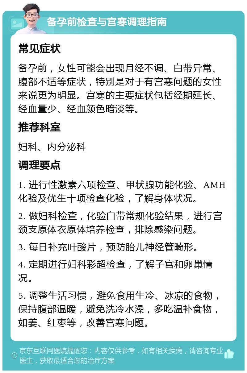 备孕前检查与宫寒调理指南 常见症状 备孕前，女性可能会出现月经不调、白带异常、腹部不适等症状，特别是对于有宫寒问题的女性来说更为明显。宫寒的主要症状包括经期延长、经血量少、经血颜色暗淡等。 推荐科室 妇科、内分泌科 调理要点 1. 进行性激素六项检查、甲状腺功能化验、AMH化验及优生十项检查化验，了解身体状况。 2. 做妇科检查，化验白带常规化验结果，进行宫颈支原体衣原体培养检查，排除感染问题。 3. 每日补充叶酸片，预防胎儿神经管畸形。 4. 定期进行妇科彩超检查，了解子宫和卵巢情况。 5. 调整生活习惯，避免食用生冷、冰凉的食物，保持腹部温暖，避免洗冷水澡，多吃温补食物，如姜、红枣等，改善宫寒问题。