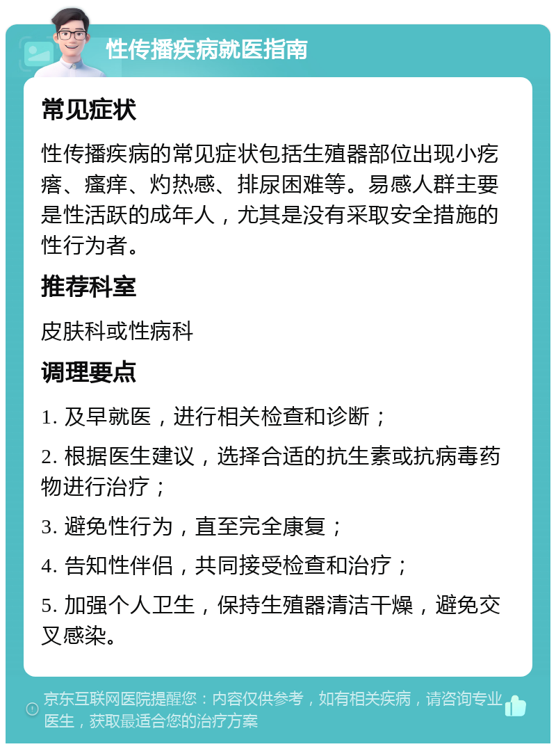 性传播疾病就医指南 常见症状 性传播疾病的常见症状包括生殖器部位出现小疙瘩、瘙痒、灼热感、排尿困难等。易感人群主要是性活跃的成年人，尤其是没有采取安全措施的性行为者。 推荐科室 皮肤科或性病科 调理要点 1. 及早就医，进行相关检查和诊断； 2. 根据医生建议，选择合适的抗生素或抗病毒药物进行治疗； 3. 避免性行为，直至完全康复； 4. 告知性伴侣，共同接受检查和治疗； 5. 加强个人卫生，保持生殖器清洁干燥，避免交叉感染。