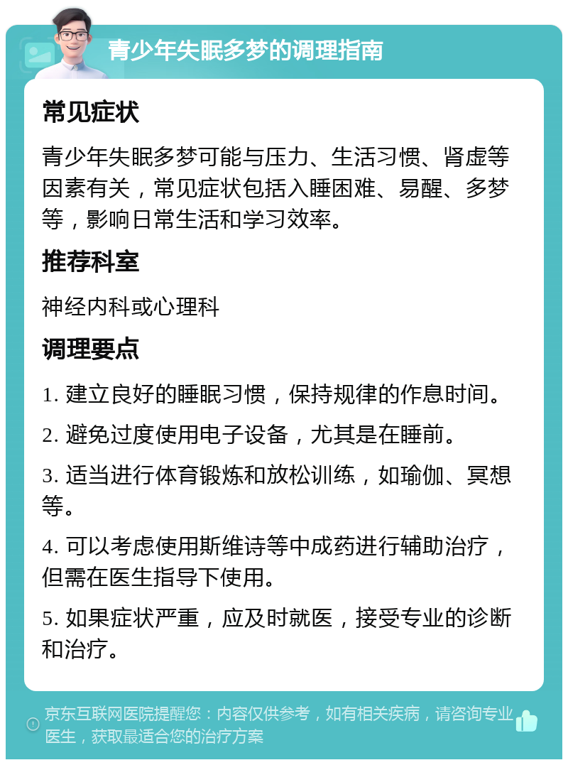 青少年失眠多梦的调理指南 常见症状 青少年失眠多梦可能与压力、生活习惯、肾虚等因素有关，常见症状包括入睡困难、易醒、多梦等，影响日常生活和学习效率。 推荐科室 神经内科或心理科 调理要点 1. 建立良好的睡眠习惯，保持规律的作息时间。 2. 避免过度使用电子设备，尤其是在睡前。 3. 适当进行体育锻炼和放松训练，如瑜伽、冥想等。 4. 可以考虑使用斯维诗等中成药进行辅助治疗，但需在医生指导下使用。 5. 如果症状严重，应及时就医，接受专业的诊断和治疗。