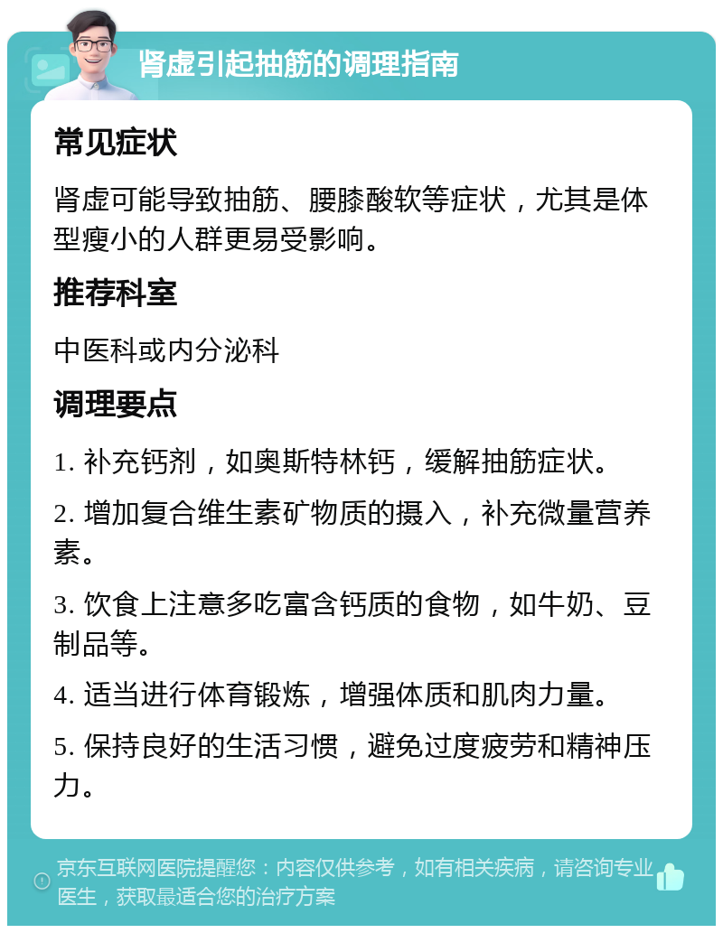 肾虚引起抽筋的调理指南 常见症状 肾虚可能导致抽筋、腰膝酸软等症状，尤其是体型瘦小的人群更易受影响。 推荐科室 中医科或内分泌科 调理要点 1. 补充钙剂，如奥斯特林钙，缓解抽筋症状。 2. 增加复合维生素矿物质的摄入，补充微量营养素。 3. 饮食上注意多吃富含钙质的食物，如牛奶、豆制品等。 4. 适当进行体育锻炼，增强体质和肌肉力量。 5. 保持良好的生活习惯，避免过度疲劳和精神压力。