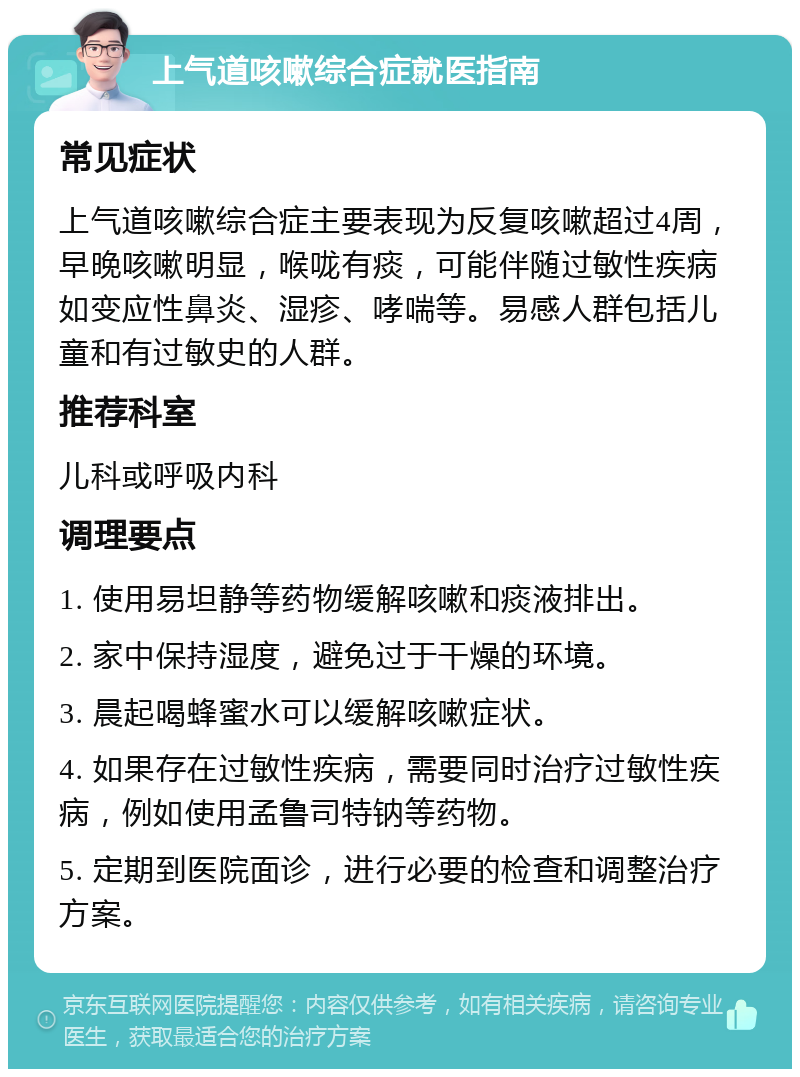 上气道咳嗽综合症就医指南 常见症状 上气道咳嗽综合症主要表现为反复咳嗽超过4周，早晚咳嗽明显，喉咙有痰，可能伴随过敏性疾病如变应性鼻炎、湿疹、哮喘等。易感人群包括儿童和有过敏史的人群。 推荐科室 儿科或呼吸内科 调理要点 1. 使用易坦静等药物缓解咳嗽和痰液排出。 2. 家中保持湿度，避免过于干燥的环境。 3. 晨起喝蜂蜜水可以缓解咳嗽症状。 4. 如果存在过敏性疾病，需要同时治疗过敏性疾病，例如使用孟鲁司特钠等药物。 5. 定期到医院面诊，进行必要的检查和调整治疗方案。